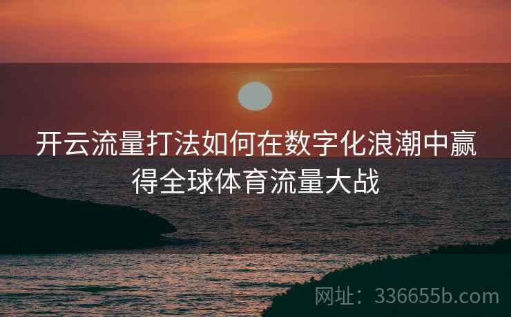 <strong>开云</strong>流量打法如何在数字化浪潮中赢得全球体育流量大战