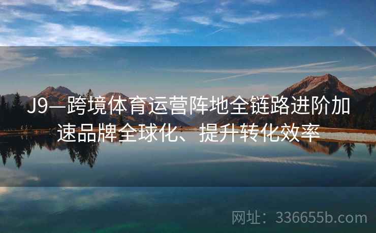 J9—跨境体育运营阵地全链路进阶加速品牌全球化、提升转化效率