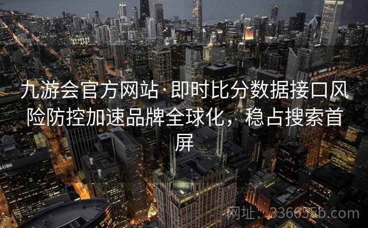 九游会官方网站·即时比分数据接口风险防控加速品牌全球化，稳占搜索首屏