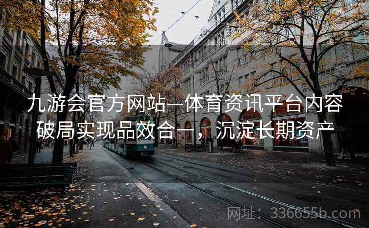 九游会官方网站—体育资讯平台内容破局实现品效合一，沉淀长期资产