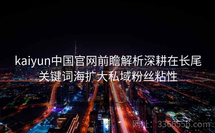 <strong>Kaiyun</strong>中国官网前瞻解析深耕在长尾关键词海扩大私域粉丝粘性