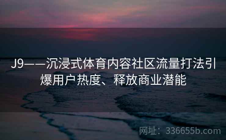 J9——沉浸式体育内容社区流量打法引爆用户热度、释放商业潜能 J9——沉浸式体育内容社区流量打法引爆用户热度、释放商业潜能