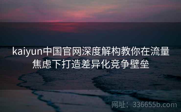 <strong>Kaiyun</strong>中国官网深度解构教你在流量焦虑下打造差异化竞争壁垒