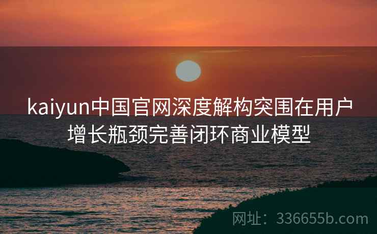 <strong>Kaiyun</strong>中国官网深度解构突围在用户增长瓶颈完善闭环商业模型