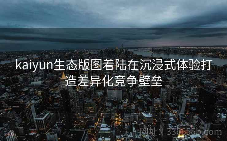 <strong>Kaiyun</strong>生态版图着陆在沉浸式体验打造差异化竞争壁垒