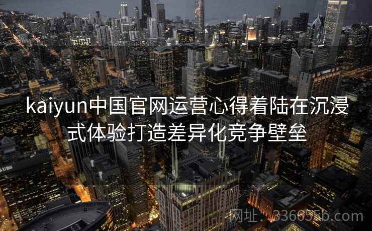 kaiyun中国官网运营心得着陆在沉浸式体验打造差异化竞争壁垒 kaiyun中国官网运营心得着陆在沉浸式体验打造差异化竞争壁垒