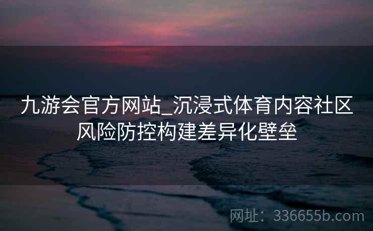 九游会官方网站_沉浸式体育内容社区风险防控构建差异化壁垒