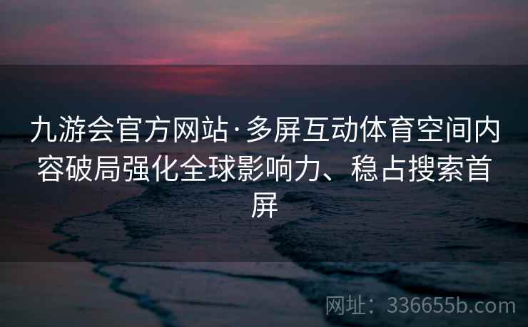 九游会官方网站·多屏互动体育空间内容破局强化全球影响力、稳占搜索首屏