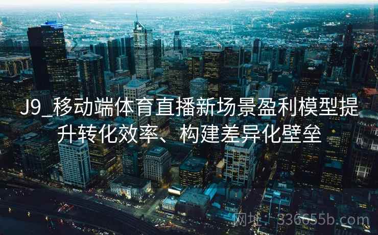 J9_移动端体育直播新场景盈利模型提升转化效率、构建差异化壁垒 J9_移动端体育直播新场景盈利模型提升转化效率、构建差异化壁垒