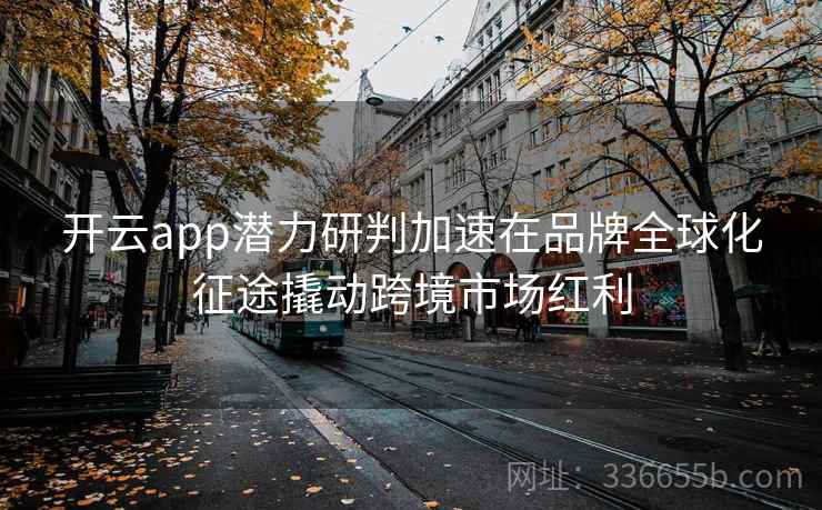 <strong>开云</strong>app潜力研判加速在品牌全球化征途撬动跨境市场红利