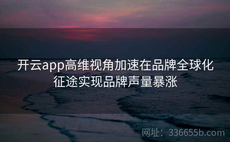 <strong>开云</strong>app高维视角加速在品牌全球化征途实现品牌声量暴涨