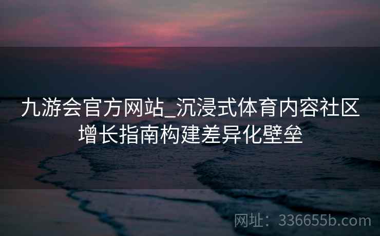 九游会官方网站_沉浸式体育内容社区增长指南构建差异化壁垒 九游会官方网站_沉浸式体育内容社区增长指南构建差异化壁垒