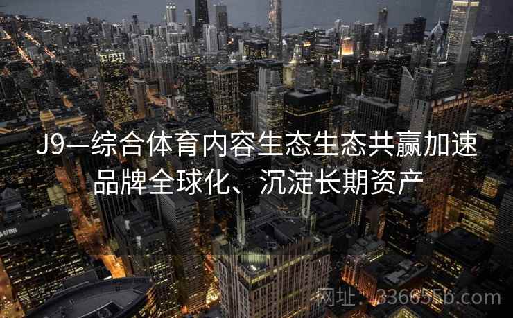 J9—综合体育内容生态生态共赢加速品牌全球化、沉淀长期资产 J9—综合体育内容生态生态共赢加速品牌全球化、沉淀长期资产