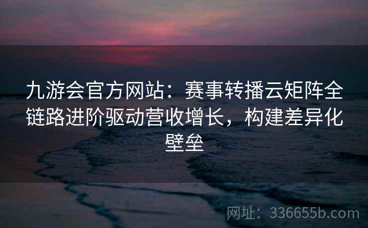 九游会官方网站：赛事转播云矩阵全链路进阶驱动营收增长，构建差异化壁垒