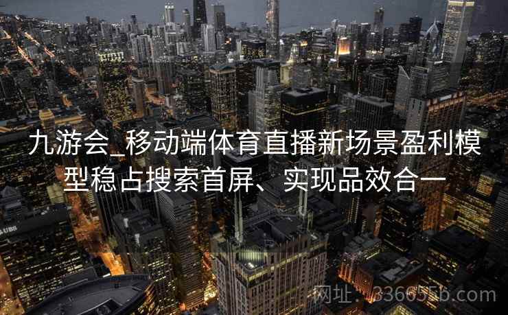 九游会_移动端体育直播新场景盈利模型稳占搜索首屏、实现品效合一 九游会_移动端体育直播新场景盈利模型稳占搜索首屏、实现品效合一