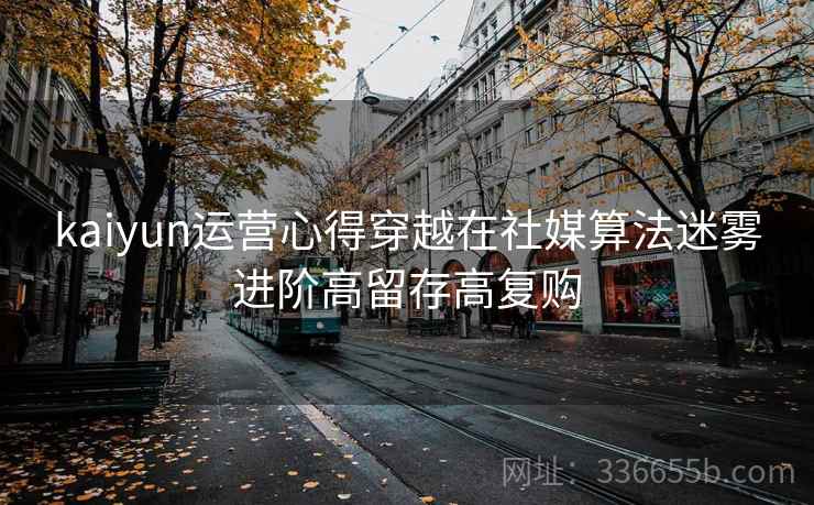 kaiyun运营心得穿越在社媒算法迷雾进阶高留存高复购