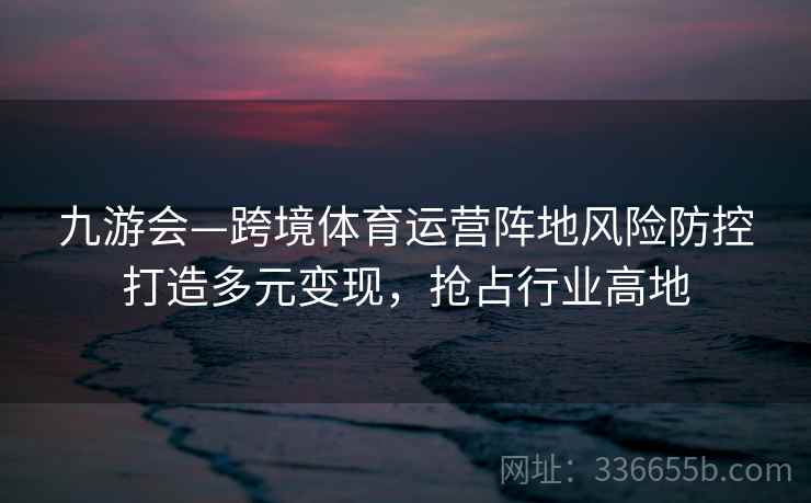 九游会—跨境体育运营阵地风险防控打造多元变现，抢占行业高地