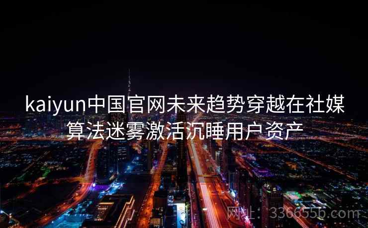 kaiyun中国官网未来趋势穿越在社媒算法迷雾激活沉睡用户资产
