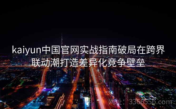 kaiyun中国官网实战指南破局在跨界联动潮打造差异化竞争壁垒