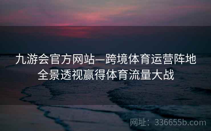 九游会官方网站—跨境体育运营阵地全景透视赢得体育流量大战 九游会官方网站—跨境体育运营阵地全景透视赢得体育流量大战