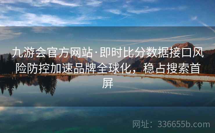 九游会官方网站·即时比分数据接口风险防控加速品牌全球化,稳占搜索首屏 九游会官方网站·即时比分数据接口风险防控加速品牌全球化,稳占搜索首屏